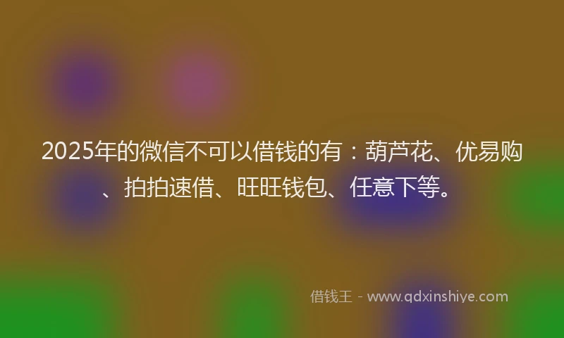 2025年的微信不可以借钱的有：葫芦花、优易购、拍拍速借、旺旺钱包、任意下等。