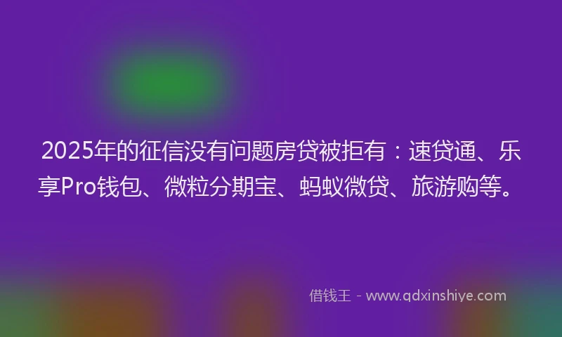 2025年的征信没有问题房贷被拒有：速贷通、乐享Pro钱包、微粒分期宝、蚂蚁微贷、旅游购等。