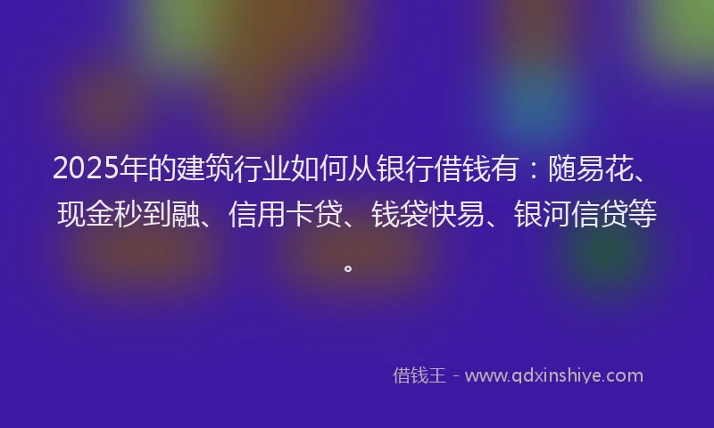 2025年的建筑行业如何从银行借钱有：随易花、现金秒到融、信用卡贷、钱袋快易、银河信贷等。