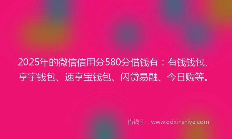 2025年的微信信用分580分借钱有：有钱钱包、享宇钱包、速享宝钱包、闪贷易融、今日购等。