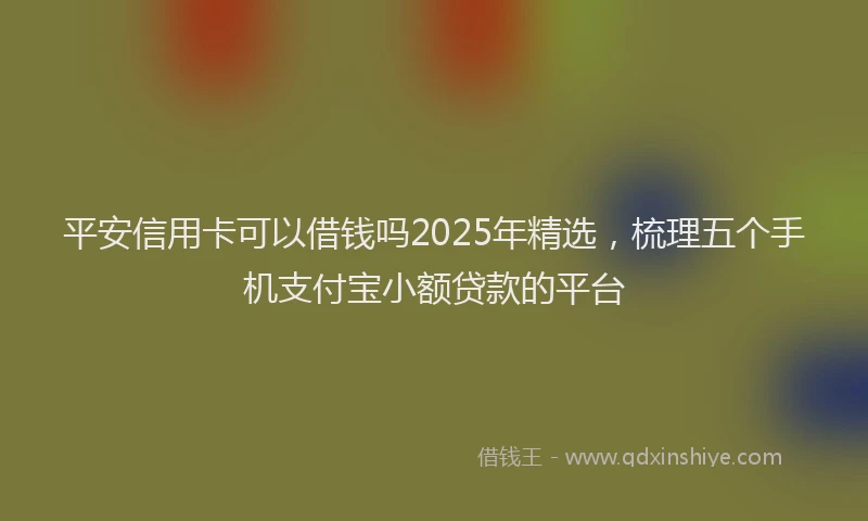 平安信用卡可以借钱吗2025年精选，梳理五个手机支付宝小额贷款的平台