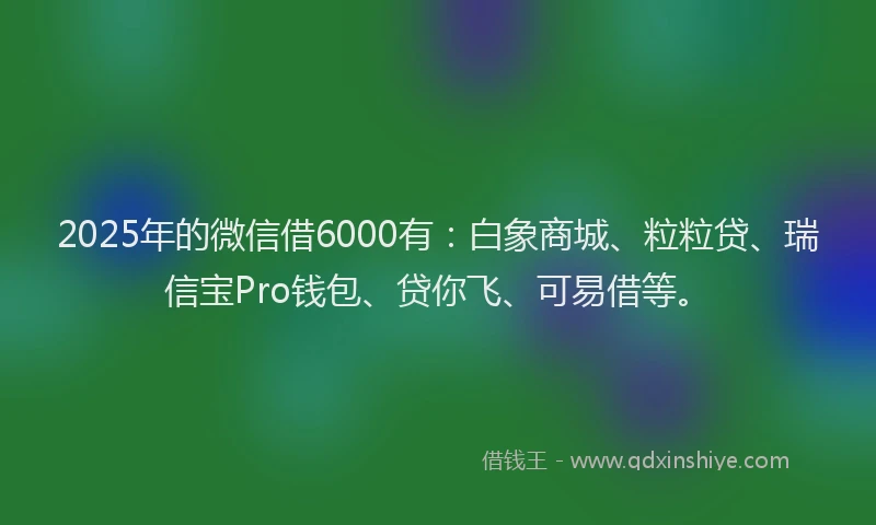 2025年的微信借6000有：白象商城、粒粒贷、瑞信宝Pro钱包、贷你飞、可易借等。