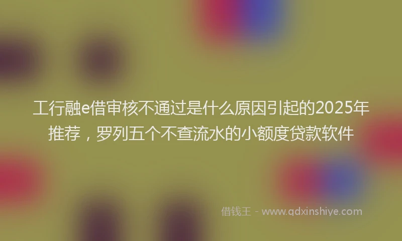 工行融e借审核不通过是什么原因引起的2025年推荐，罗列五个不查流水的小额度贷款软件
