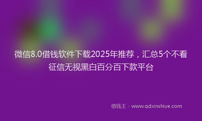 微信8.0借钱软件下载2025年推荐，汇总5个不看征信无视黑白百分百下款平台
