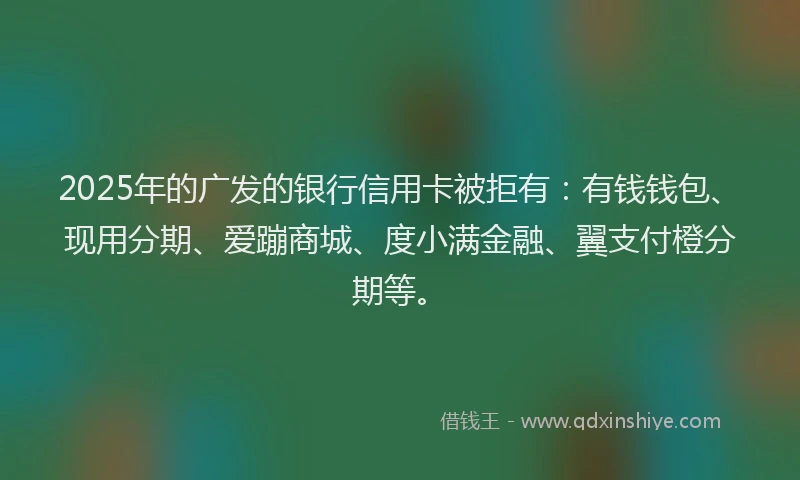 2025年的广发的银行信用卡被拒有：有钱钱包、现用分期、爱蹦商城、度小满金融、翼支付橙分期等。