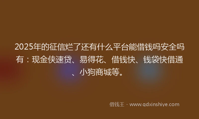 2025年的征信烂了还有什么平台能借钱吗安全吗有：现金侠速贷、易得花、借钱快、钱袋快借通、小狗商城等。