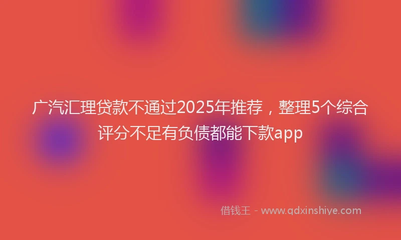 广汽汇理贷款不通过2025年推荐，整理5个综合评分不足有负债都能下款app