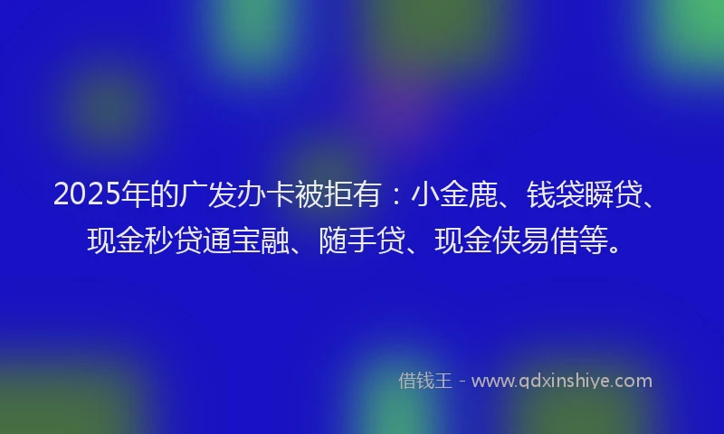 2025年的广发办卡被拒有：小金鹿、钱袋瞬贷、现金秒贷通宝融、随手贷、现金侠易借等。
