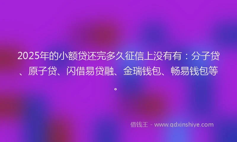 2025年的小额贷还完多久征信上没有有：分子贷、原子贷、闪借易贷融、金瑞钱包、畅易钱包等。