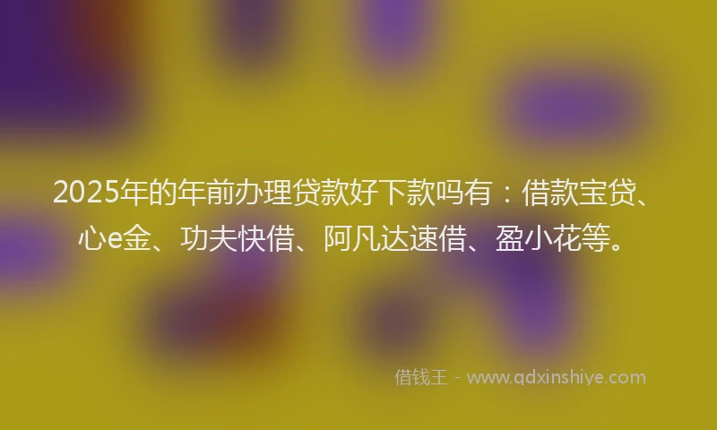 2025年的年前办理贷款好下款吗有：借款宝贷、心e金、功夫快借、阿凡达速借、盈小花等。