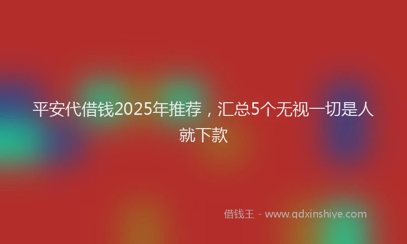 平安代借钱2025年推荐，汇总5个无视一切是人就下款
