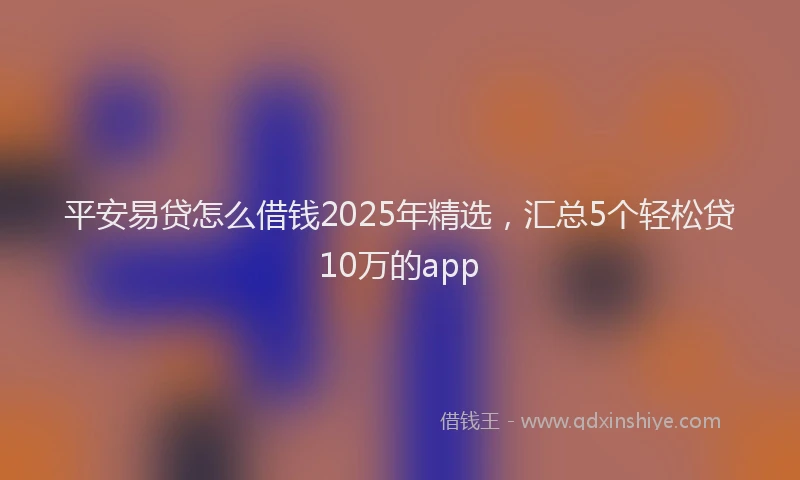 平安易贷怎么借钱2025年精选，汇总5个轻松贷10万的app
