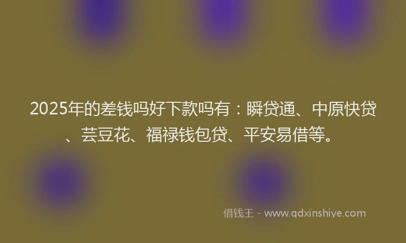 2025年的差钱吗好下款吗有：瞬贷通、中原快贷、芸豆花、福禄钱包贷、平安易借等。