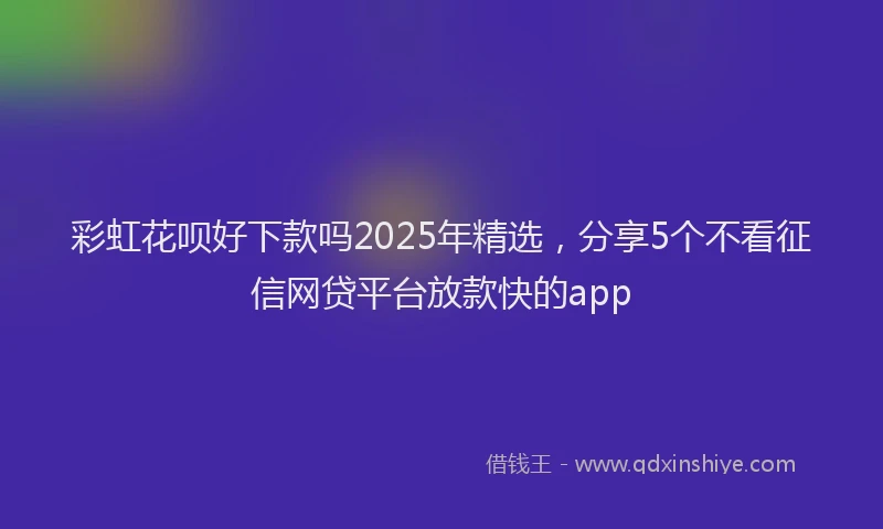 彩虹花呗好下款吗2025年精选，分享5个不看征信网贷平台放款快的app