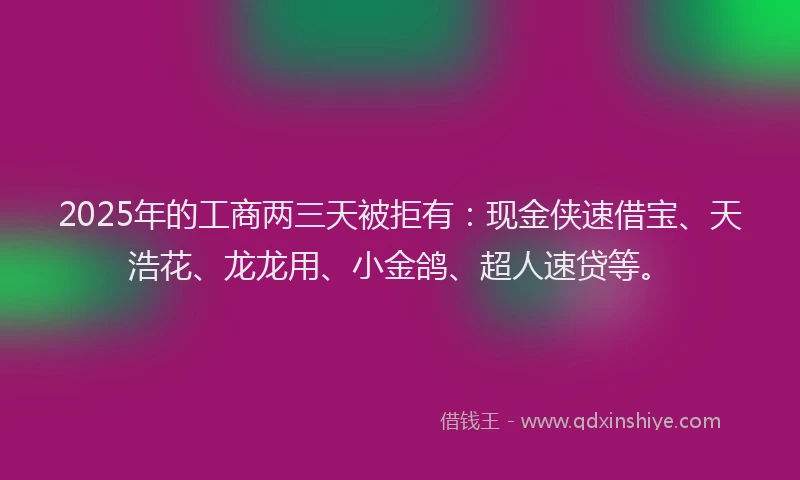 2025年的工商两三天被拒有：现金侠速借宝、天浩花、龙龙用、小金鸽、超人速贷等。