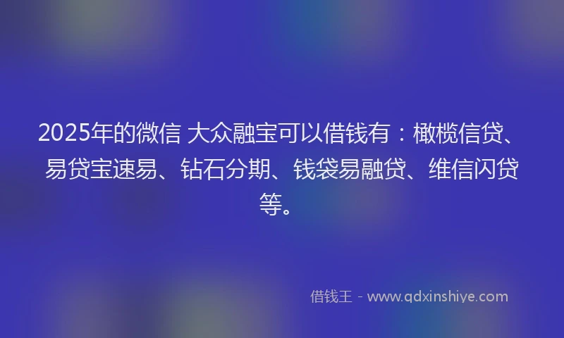 2025年的微信 大众融宝可以借钱有：橄榄信贷、易贷宝速易、钻石分期、钱袋易融贷、维信闪贷等。
