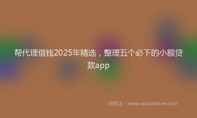 帮代理借钱2025年精选，整理五个必下的小额贷款app