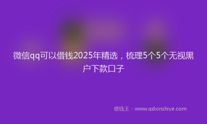 微信qq可以借钱2025年精选，梳理5个5个无视黑户下款口子