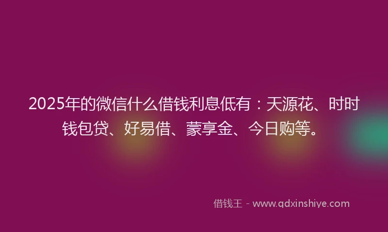 2025年的微信什么借钱利息低有：天源花、时时钱包贷、好易借、蒙享金、今日购等。