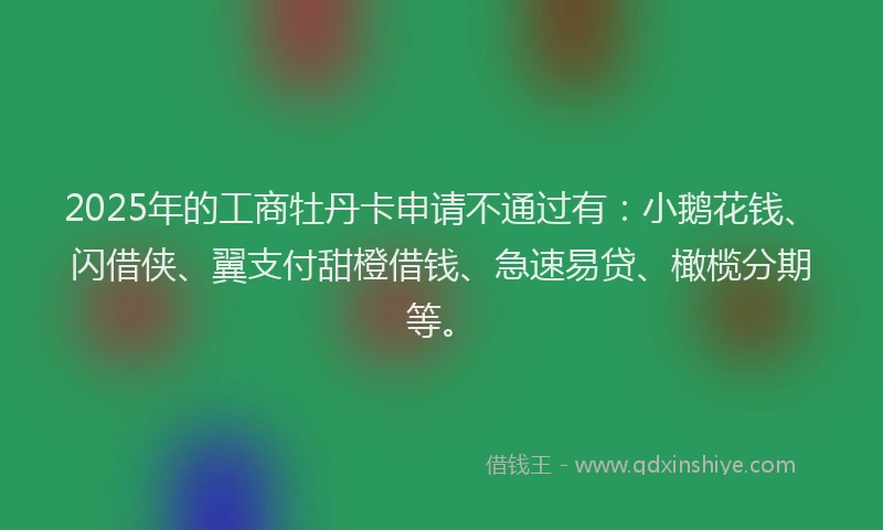2025年的工商牡丹卡申请不通过有：小鹅花钱、闪借侠、翼支付甜橙借钱、急速易贷、橄榄分期等。