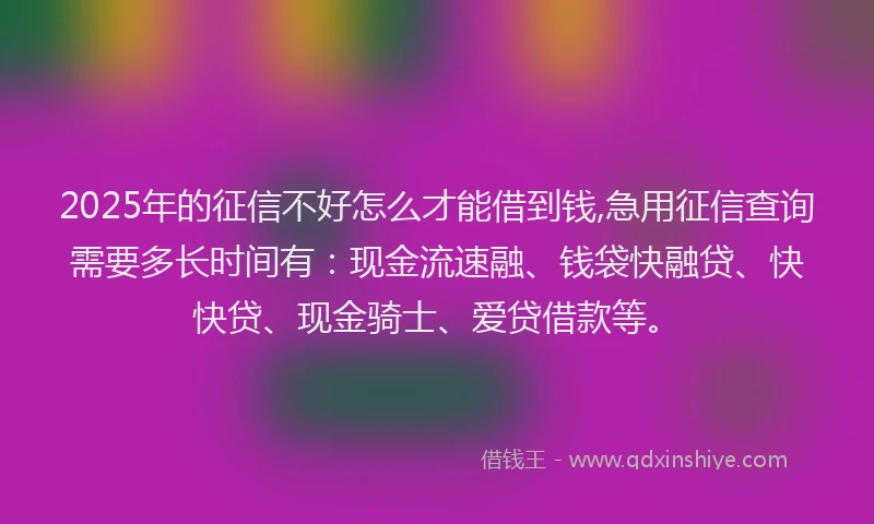 2025年的征信不好怎么才能借到钱,急用征信查询需要多长时间有：现金流速融、钱袋快融贷、快快贷、现金骑士、爱贷借款等。