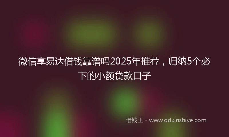 微信享易达借钱靠谱吗2025年推荐，归纳5个必下的小额贷款口子