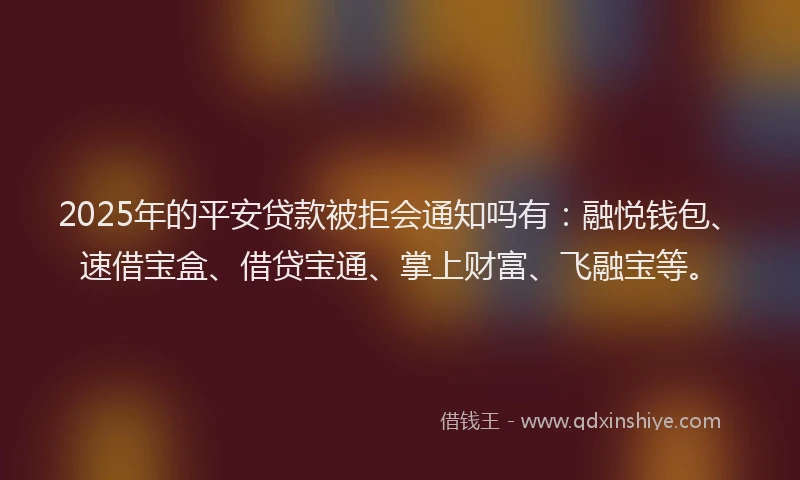 2025年的平安贷款被拒会通知吗有：融悦钱包、速借宝盒、借贷宝通、掌上财富、飞融宝等。