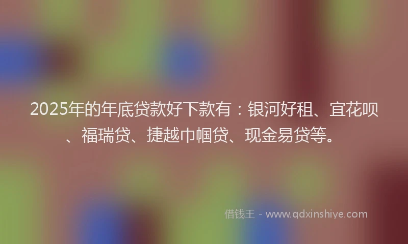 2025年的年底贷款好下款有：银河好租、宜花呗、福瑞贷、捷越巾帼贷、现金易贷等。