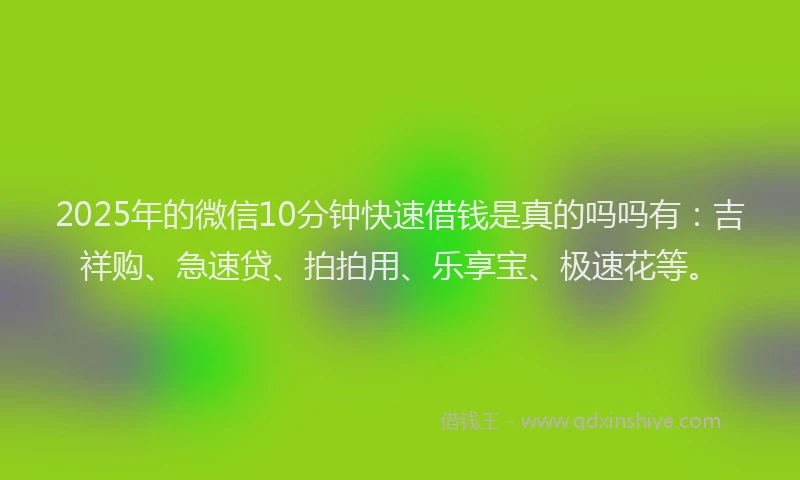 2025年的微信10分钟快速借钱是真的吗吗有：吉祥购、急速贷、拍拍用、乐享宝、极速花等。