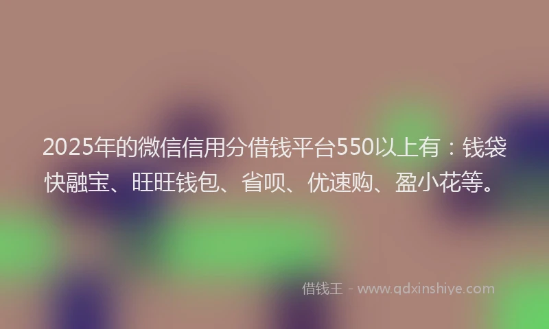 2025年的微信信用分借钱平台550以上有：钱袋快融宝、旺旺钱包、省呗、优速购、盈小花等。