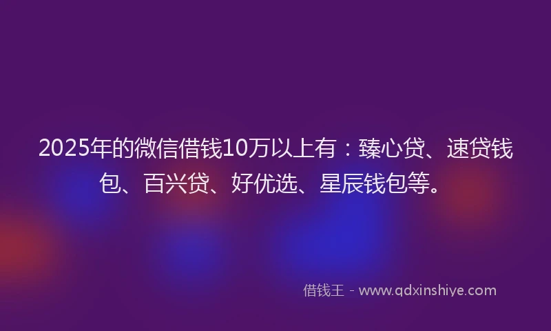 2025年的微信借钱10万以上有：臻心贷、速贷钱包、百兴贷、好优选、星辰钱包等。