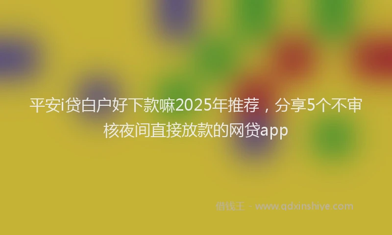 平安i贷白户好下款嘛2025年推荐，分享5个不审核夜间直接放款的网贷app