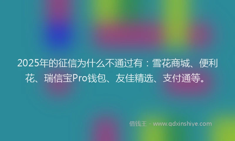2025年的征信为什么不通过有:雪花商城、便利花、瑞信宝Pro钱包、友佳精选、支付通等。
