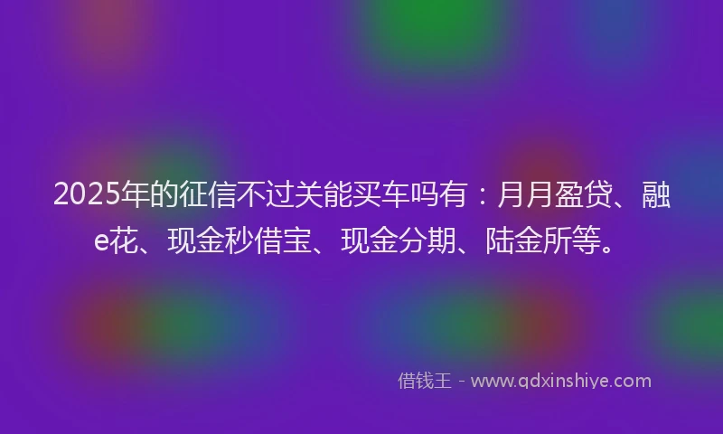 2025年的征信不过关能买车吗有：月月盈贷、融e花、现金秒借宝、现金分期、陆金所等。