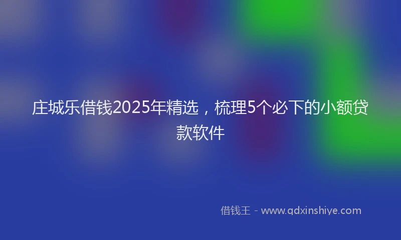 庄城乐借钱2025年精选，梳理5个必下的小额贷款软件