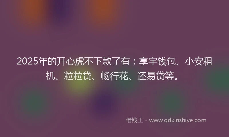2025年的开心虎不下款了有：享宇钱包、小安租机、粒粒贷、畅行花、还易贷等。