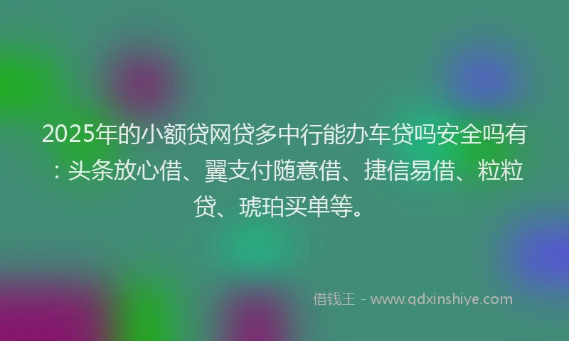 2025年的小额贷网贷多中行能办车贷吗安全吗有：头条放心借、翼支付随意借、捷信易借、粒粒贷、琥珀买单等。
