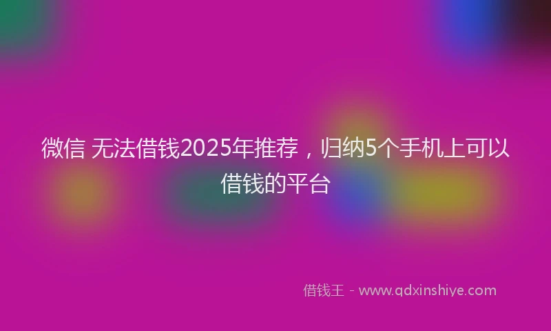 微信 无法借钱2025年推荐，归纳5个手机上可以借钱的平台
