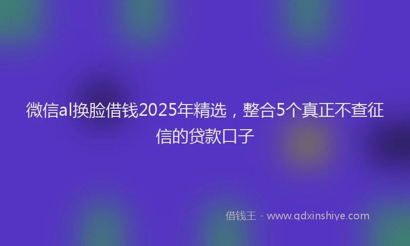 微信al换脸借钱2025年精选，整合5个真正不查征信的贷款口子