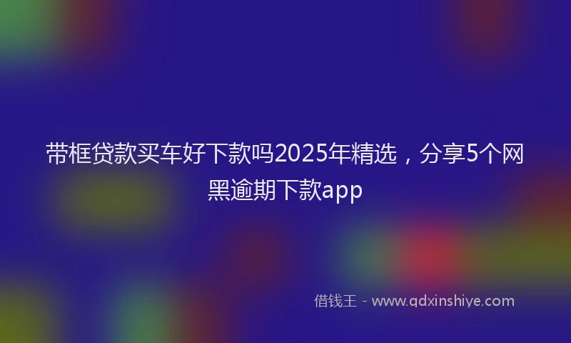 带框贷款买车好下款吗2025年精选，分享5个网黑逾期下款app