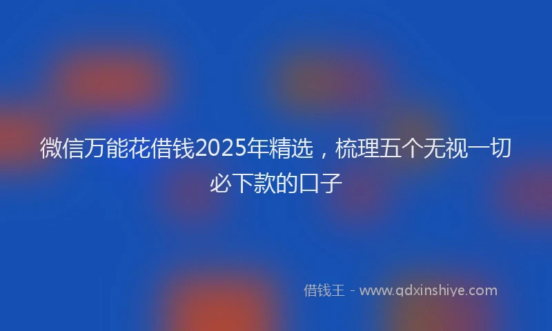 微信万能花借钱2025年精选，梳理五个无视一切必下款的口子