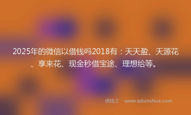 2025年的微信以借钱吗2018有：天天盈、天源花、享来花、现金秒借宝途、理想给等。