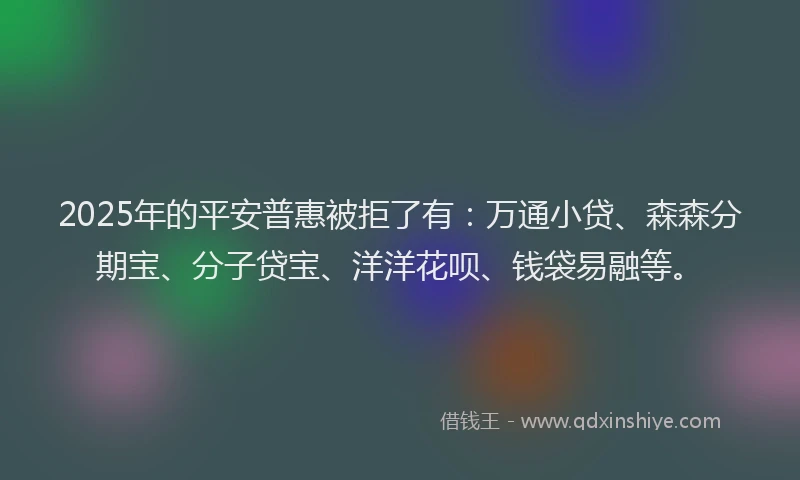 2025年的平安普惠被拒了有：万通小贷、森森分期宝、分子贷宝、洋洋花呗、钱袋易融等。