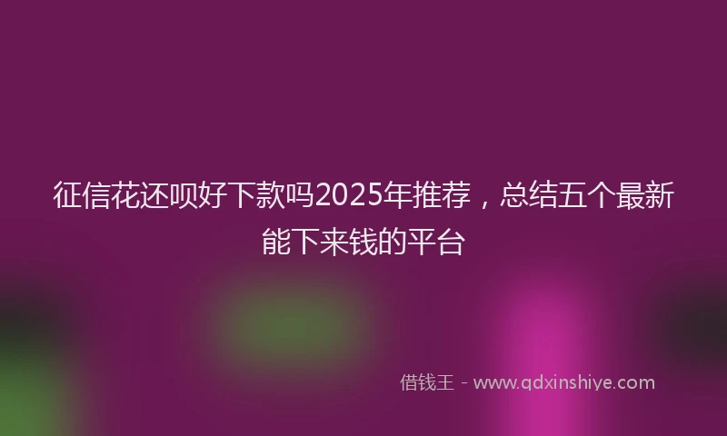 征信花还呗好下款吗2025年推荐，总结五个最新能下来钱的平台