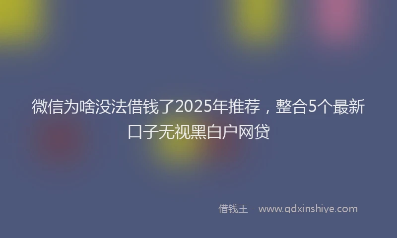 微信为啥没法借钱了2025年推荐，整合5个最新口子无视黑白户网贷