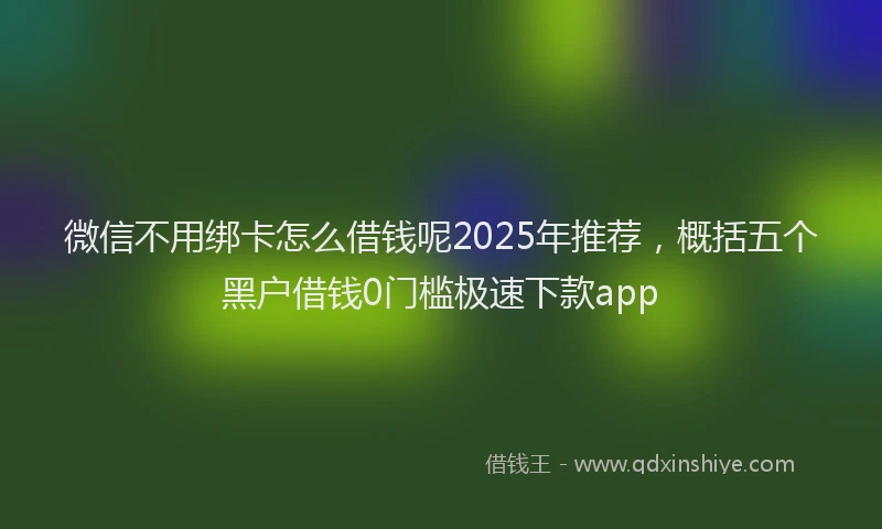 微信不用绑卡怎么借钱呢2025年推荐，概括五个黑户借钱0门槛极速下款app
