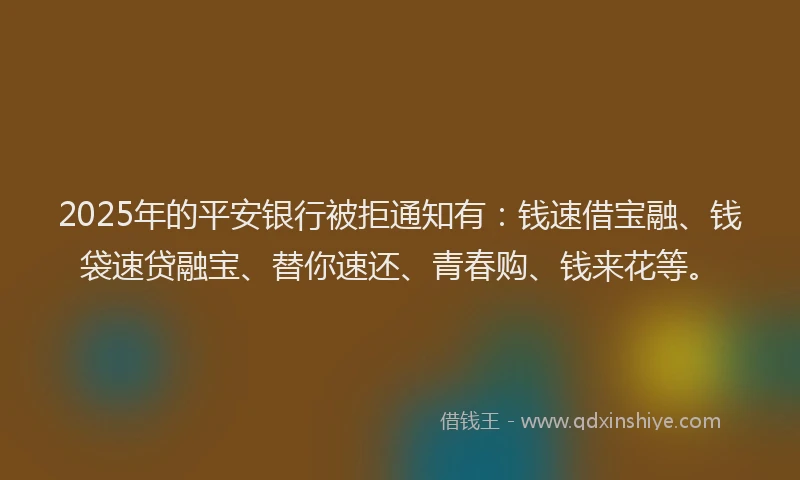2025年的平安银行被拒通知有：钱速借宝融、钱袋速贷融宝、替你速还、青春购、钱来花等。