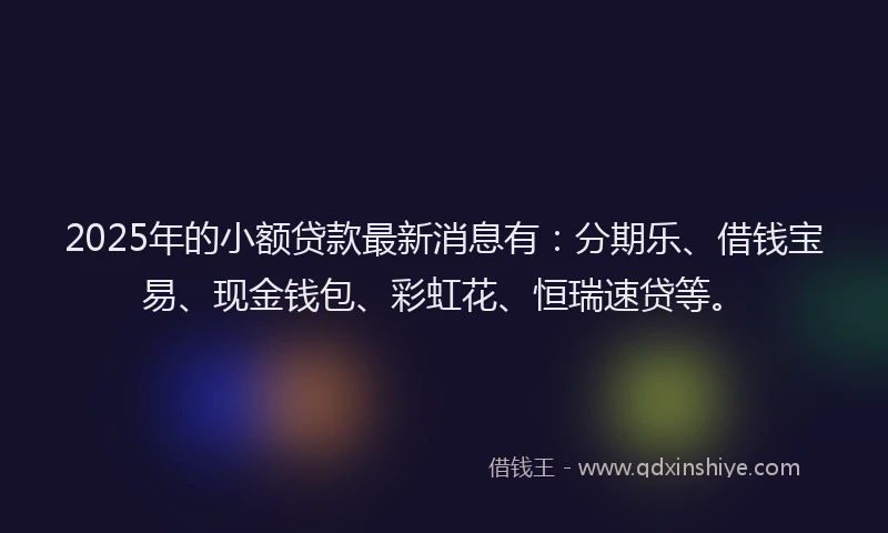 2025年的小额贷款最新消息有：分期乐、借钱宝易、现金钱包、彩虹花、恒瑞速贷等。