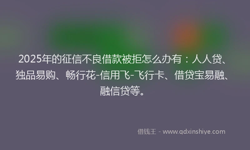 2025年的征信不良借款被拒怎么办有：人人贷、独品易购、畅行花-信用飞-飞行卡、借贷宝易融、融信贷等。