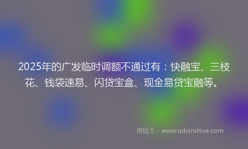 2025年的广发临时调额不通过有：快融宝、三枝花、钱袋速易、闪贷宝盒、现金易贷宝融等。